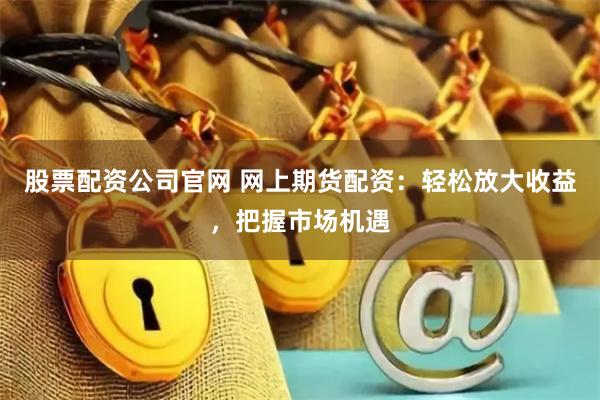股票配资公司官网 网上期货配资：轻松放大收益，把握市场机遇