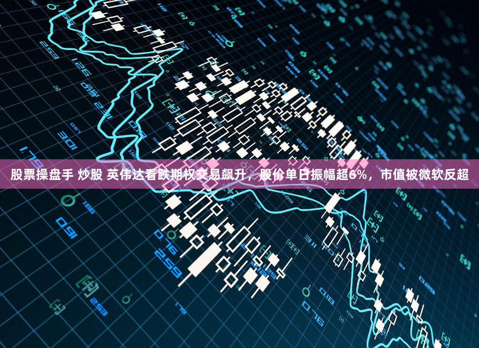 股票操盘手 炒股 英伟达看跌期权交易飙升，股价单日振幅超6%，市值被微软反超