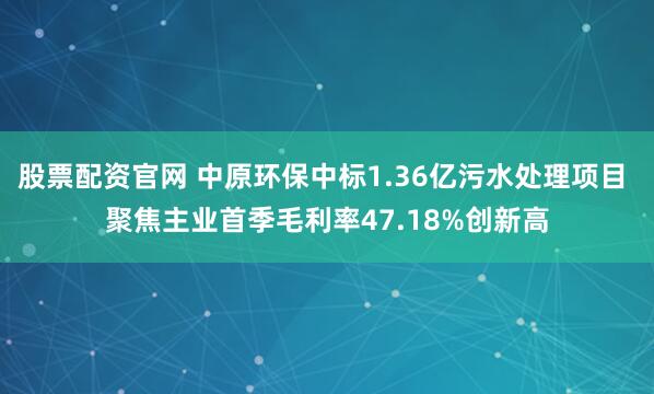股票配资官网 中原环保中标1.36亿污水处理项目 聚焦主业首季毛利率47.18%创新高