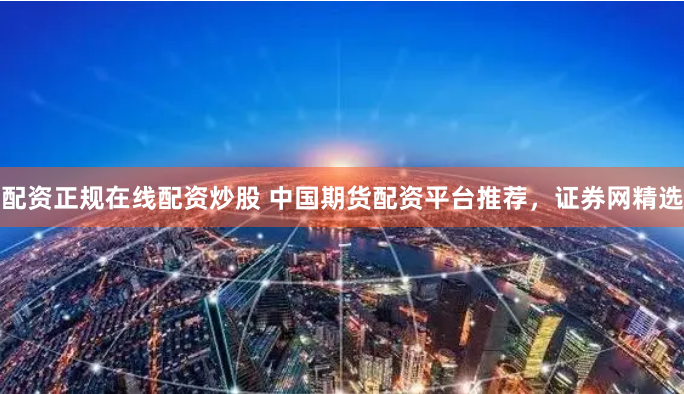 配资正规在线配资炒股 中国期货配资平台推荐，证券网精选