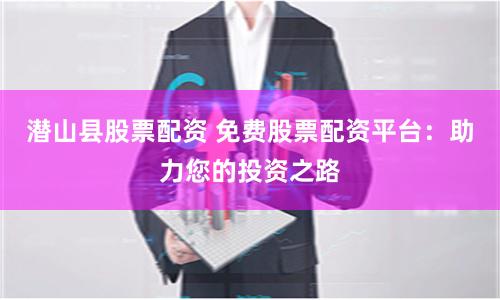 潜山县股票配资 免费股票配资平台：助力您的投资之路