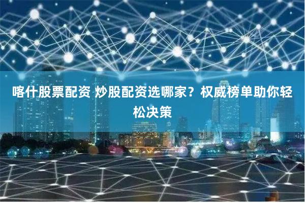 喀什股票配资 炒股配资选哪家？权威榜单助你轻松决策