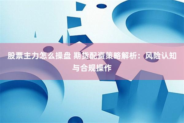 股票主力怎么操盘 期货配资策略解析：风险认知与合规操作